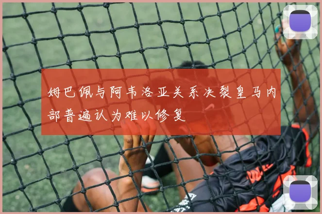 姆巴佩与阿韦洛亚关系决裂皇马内部普遍认为难以修复