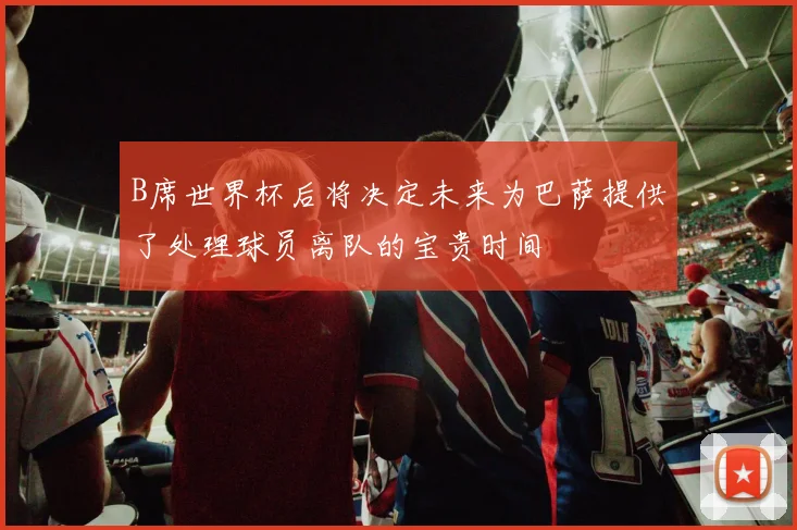 B席世界杯后将决定未来为巴萨提供了处理球员离队的宝贵时间