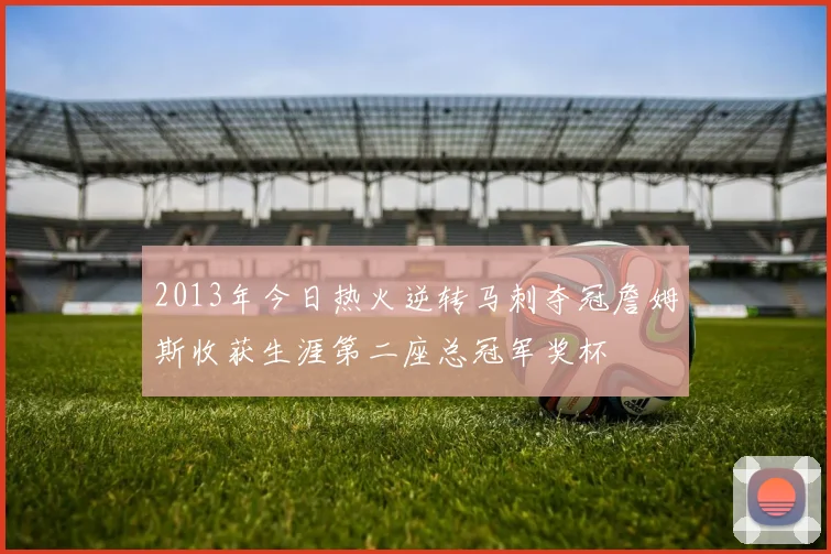 2013年今日热火逆转马刺夺冠詹姆斯收获生涯第二座总冠军奖杯