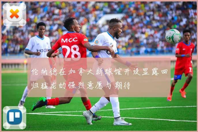 伦纳德在加拿大新球馆开设显露回归猛龙的强烈意愿与期待