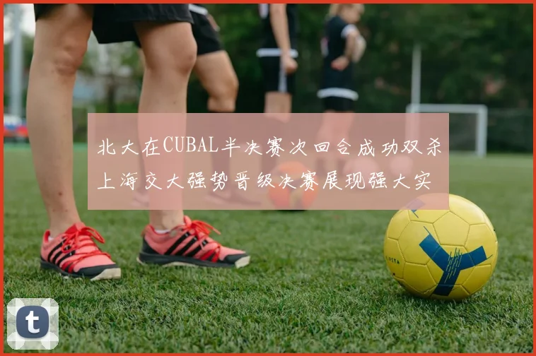 北大在CUBAL半决赛次回合成功双杀上海交大强势晋级决赛展现强大实力