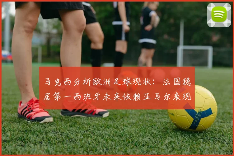 马克西分析欧洲足球现状：法国稳居第一西班牙未来依赖亚马尔表现