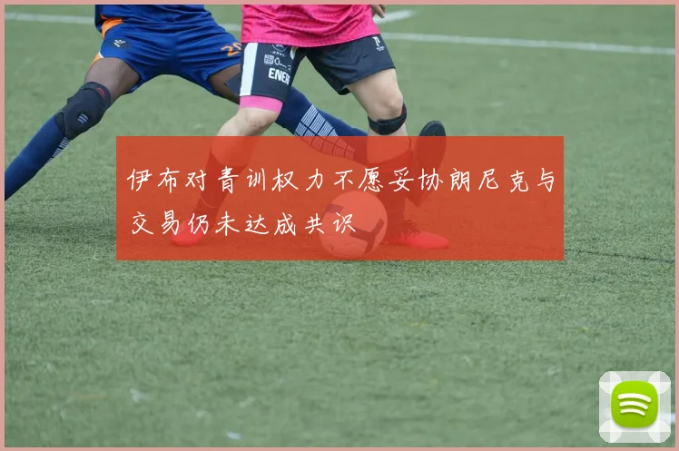 伊布对青训权力不愿妥协朗尼克与交易仍未达成共识