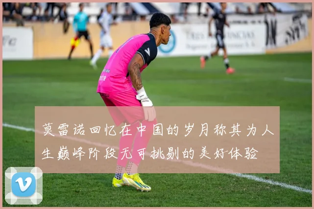 莫雷诺回忆在中国的岁月称其为人生巅峰阶段无可挑剔的美好体验