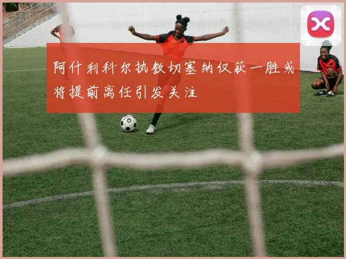 阿什利科尔执教切塞纳仅获一胜或将提前离任引发关注