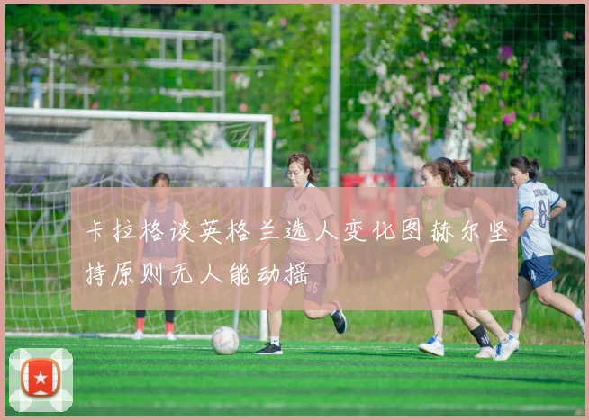 卡拉格谈英格兰选人变化图赫尔坚持原则无人能动摇