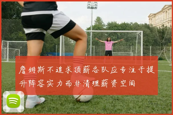 詹姆斯不追求顶薪各队应专注于提升阵容实力而非清理薪资空间